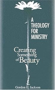 A Theology for Ministry: Creating Something of Beauty by Gordon R. Jackson