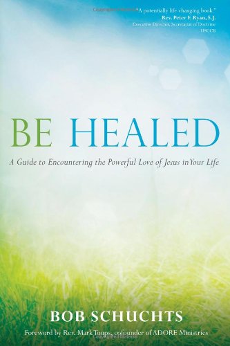 Be Healed: A Guide to Encountering the Powerful Love of Jesus in Your Life by Bob Schuchts