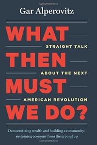 What Then Must We Do?: Straight Talk about the Next American Revolution by Gar Alperovitz