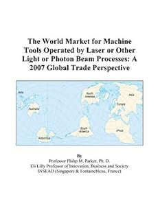 The World Market for Machine Tools Operated by Laser or Other Light or Photon Beam Processes: A 2007 Global Trade Perspective by Philip M. Parker