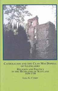Catholicism And The Clan Macdonell Of Glengarry: Religion and Politics in the Highlands of Scotland, 1650-1750 by Lisa G. Curry