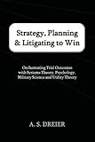 Strategy, Planning & Litigating to Win: Orchestrating Trial Outcomes with Systems Theory, Psychology, Military Science and Utility Theory