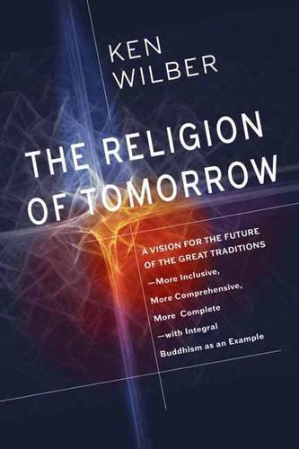 The Religion of Tomorrow: A Vision for the Future of the Great Traditions-More Inclusive, More Comprehensive, More Complete by Ken Wilber