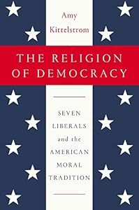 The Religion of Democracy: Seven Liberals and the American Moral Tradition by Amy Kittelstrom