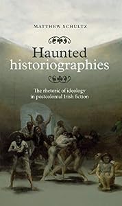 Haunted historiographies: The rhetoric of ideology in postcolonial Irish fiction by Matthew Schultz
