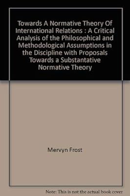 Towards a Normative Theory of International Relations: A Critical Analysis of the Philosophical and Methodological Assumptions in the Discipline with Proposals Towards a Substantive Normative Theory