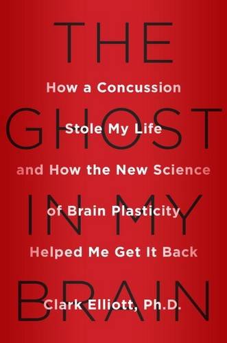 The Ghost in My Brain: How a Concussion Stole My Life and How the New Science of Brain Plasticity Helped Me Get it Back by Clark Elliott