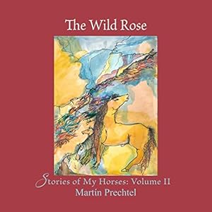 The Wild Rose: Stories of My Horses: Volume II by Martín Prechtel