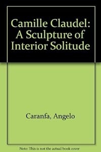 Camille Claudel: A Sculpture of Interior Solitude by Angelo Caranfa