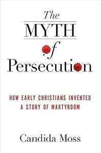 The Myth of Persecution: How Early Christians Invented a Story of Martyrdom by Candida Moss