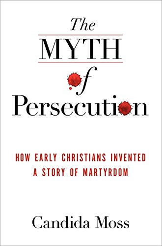 The Myth of Persecution: How Early Christians Invented a Story of Martyrdom by Candida Moss