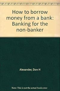How to borrow money from a bank: Banking for the non-banker by Don H Alexander