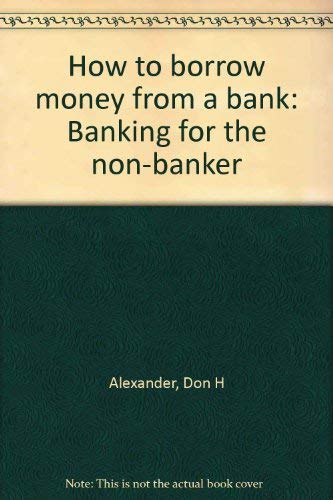 How to borrow money from a bank: Banking for the non-banker by Don H Alexander