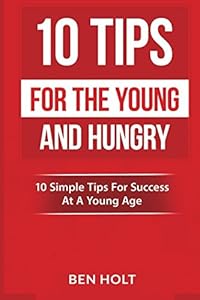 10 Tips For The Young and Hungry: 10 Simple Tips For Success At A Young Age by Ben Holt
