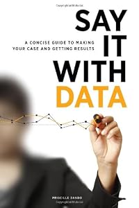 Say It with Data: A Concise Guide to Making Your Case and Getting Results by Priscille Dando