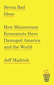 Seven Bad Ideas: How Mainstream Economists Have Damaged America and the World by Jeff Madrick