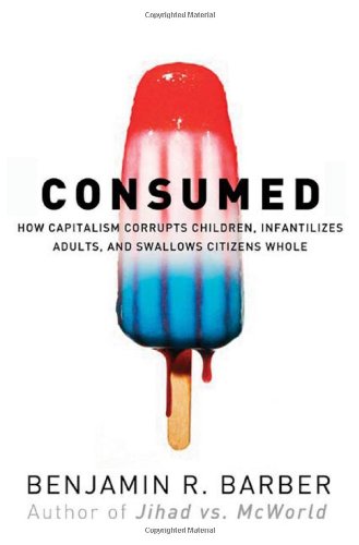 Consumed: How Markets Corrupt Children, Infantilize Adults, and Swallow Citizens Whole by Benjamin R. Barber