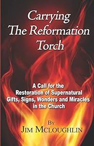 Carrying The Reformation Torch: A Call for the Restoration of Supernatural Gifts, Signs, Wonders and Miracles in the Church by Jim McLoughlin