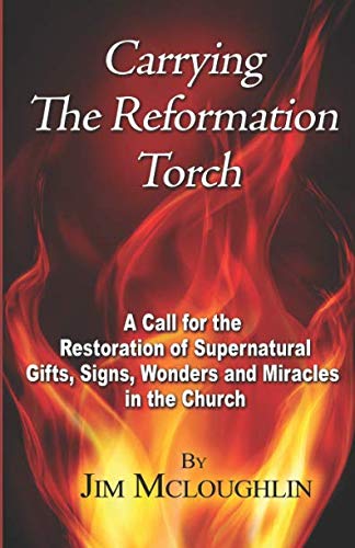 Carrying The Reformation Torch: A Call for the Restoration of Supernatural Gifts, Signs, Wonders and Miracles in the Church by Jim McLoughlin