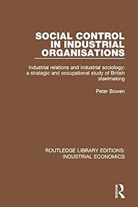 Social Control in Industrial Organisations: Industrial Relations and Industrial Sociology: A Strategic and Occupational Study of British Steelmaking (Routledge Library Editions: Industrial Economics) by Peter Bowen