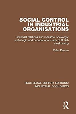 Social Control in Industrial Organisations: Industrial Relations and Industrial Sociology: A Strategic and Occupational Study of British Steelmaking (Routledge Library Editions: Industrial Economics)