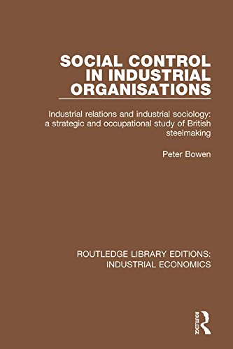 Social Control in Industrial Organisations: Industrial Relations and Industrial Sociology: A Strategic and Occupational Study of British Steelmaking (Routledge Library Editions: Industrial Economics) by Peter Bowen