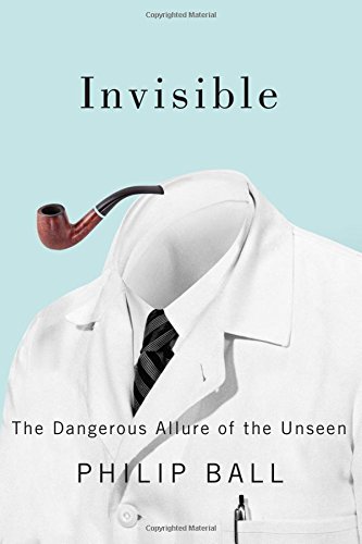 Invisible: The Dangerous Allure of the Unseen by Philip Ball