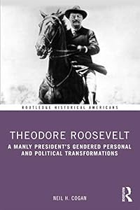 Theodore Roosevelt: A Manly President’s Gendered Personal and Political Transformations (Routledge Historical Americans) by Neil H Cogan