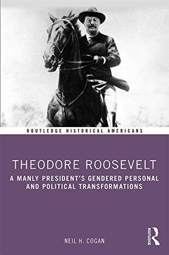 Theodore Roosevelt: A Manly President’s Gendered Personal and Political Transformations (Routledge Historical Americans) by Neil H Cogan