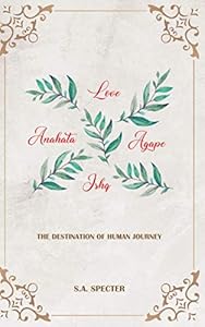Love Anahata Agape Ishq: The destination of human journey by S.A. Specter
