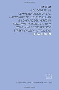 Martyr: a discourse, in commemoration of the martyrdom of the Rev. Elijah P. Lovejoy, delivered in Broadway Tabernacle, New York; and in the Bleeker Street Church, Utica, The by Beriah Green