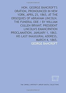 Hon. George Bancroft's oration, pronounced in New York, April 25, 1865, at the obsequies of Abraham Lincoln. The funeral ode / by William Cullen ... 1863. His last inaugural address, March 4, 1