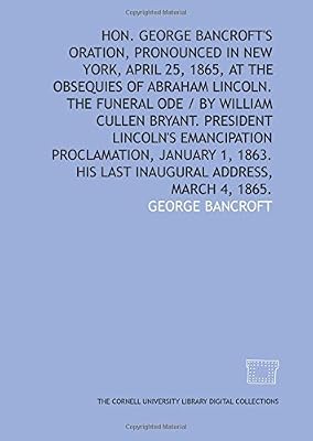 Hon. George Bancroft's oration, pronounced in New York, April 25, 1865, at the obsequies of Abraham Lincoln. The funeral ode / by William Cullen ... 1863. His last inaugural address, March 4, 1