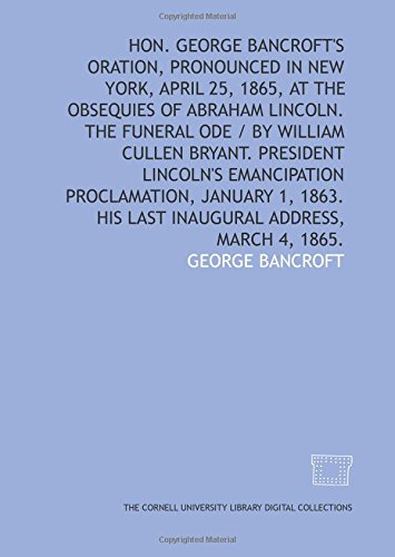 Hon. George Bancroft's oration, pronounced in New York, April 25, 1865, at the obsequies of Abraham Lincoln. The funeral ode / by William Cullen ... 1863. His last inaugural address, March 4, 1 by George Bancroft
