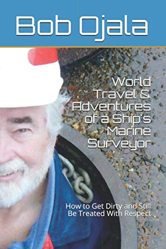 World Travel & Adventures of a Ship's Marine Surveyor: How to Get Dirty and Still Be Treated With Respect by Bob Ojala