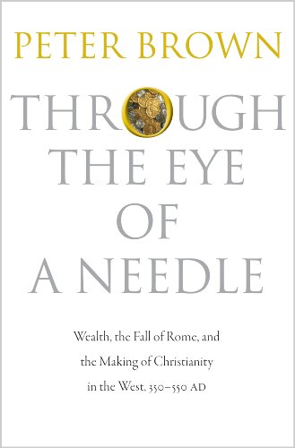 Through the Eye of a Needle: Wealth, the Fall of Rome, and the Making of Christianity in the West, 350-550 AD by Peter Brown