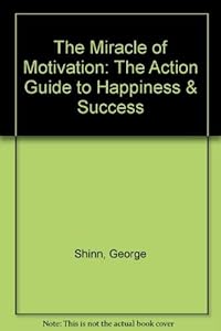 The Miracle of Motivation: The Action Guide to Happiness & Success by George Shinn