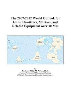 The 2007-2012 World Outlook for Guns, Howitzers, Mortars, and Related Equipment over 30 Mm by Philip M. Parker