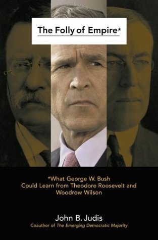 The Folly of Empire: What George W. Bush Could Learn from Theodore Roosevelt and Woodrow Wilson by John B. Judis