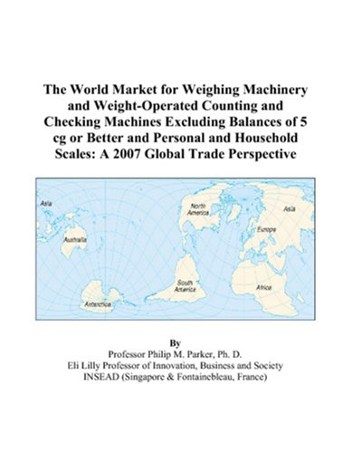The World Market for Weighing Machinery and Weight-Operated Counting and Checking Machines Excluding Balances of 5 cg or Better and Personal and Household Scales: A 2007 Global Trade Perspective by Philip M. Parker