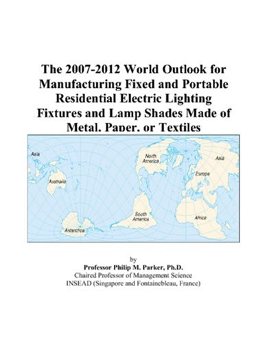 The 2007-2012 World Outlook for Manufacturing Fixed and Portable Residential Electric Lighting Fixtures and Lamp Shades Made of Metal, Paper, or Textiles by Philip M. Parker