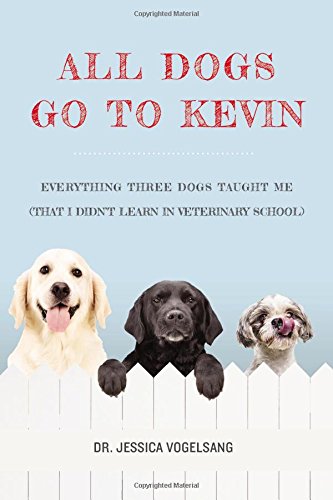 All Dogs Go to Kevin: Everything Three Dogs Taught Me by Jessica Vogelsang