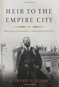 Heir to the Empire City: New York and the Making of Theodore Roosevelt by Edward P. Kohn