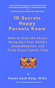 10 Secrets Happy Parents Know: How to Stop the Chaos, Bring Out Your Child's Good Behavior, and Truly Enjoy Family Time (Your Child Explained) by Karen Lock Kolp M.Ed.