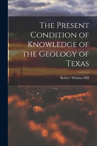 The Present Condition of Knowledge of the Geology of Texas by Robert Thomas Hill