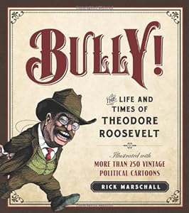 Bully!: The Life and Times of Theodore Roosevelt: Illustrated with More Than 250 Vintage Political Cartoons by Rick Marschall