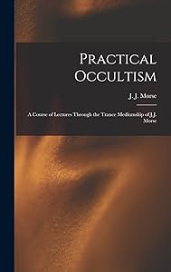 Practical Occultism: A Course of Lectures Through the Trance Mediumship of J.J. Morse by J J (James Johnson) B 1849 Morse