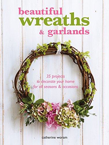 Beautiful Wreaths and Garlands: 35 Projects to Decorate Your Home for All Seasons &amp; Occasions by Catherine Woram