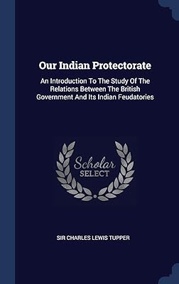 Our Indian Protectorate: An Introduction To The Study Of The Relations Between The British Government And Its Indian Feudatories