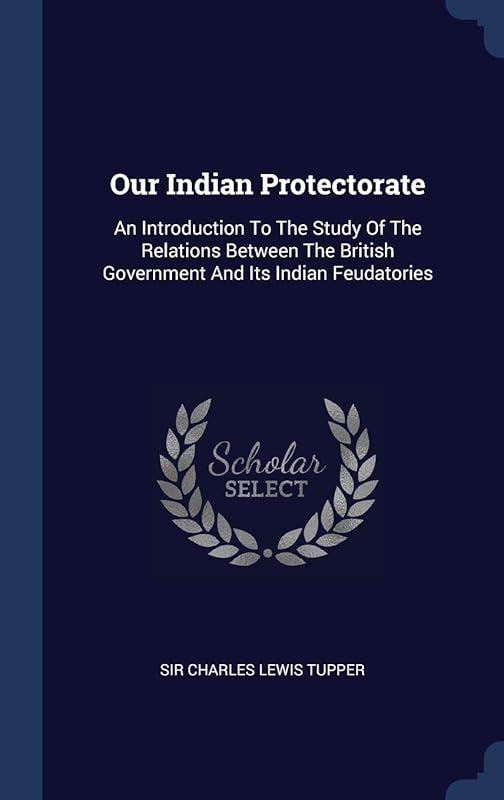 Our Indian Protectorate: An Introduction To The Study Of The Relations Between The British Government And Its Indian Feudatories by Sir Charles Lewis Tupper
